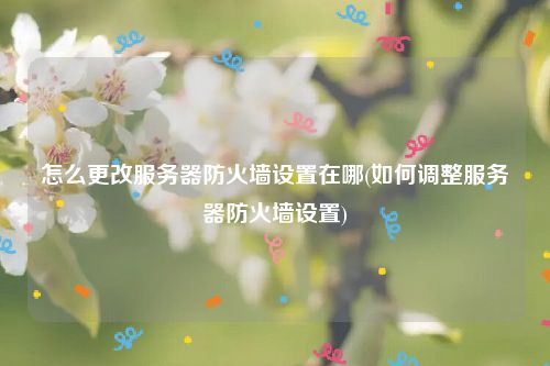 怎么更改服务器防火墙设置在哪(如何调整服务器防火墙设置)