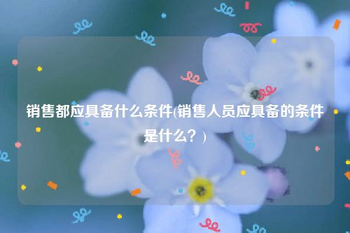 销售都应具备什么条件(销售人员应具备的条件是什么？)