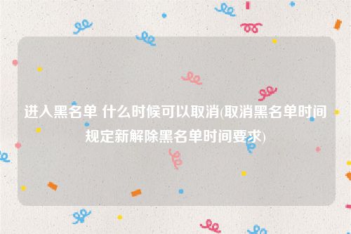 进入黑名单 什么时候可以取消(取消黑名单时间规定新解除黑名单时间要求)