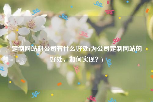 定制网站对公司有什么好处(为公司定制网站的好处，如何实现？)