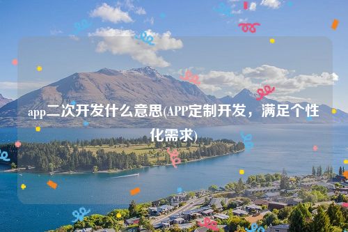 app二次开发什么意思(APP定制开发，满足个性化需求)