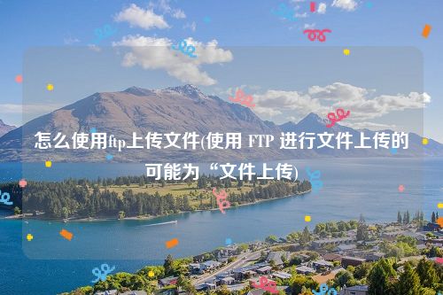 怎么使用ftp上传文件(使用 FTP 进行文件上传的可能为“文件上传)