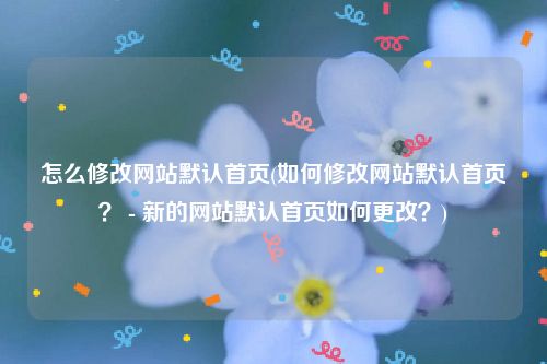 怎么修改网站默认首页(如何修改网站默认首页？ - 新的网站默认首页如何更改？)