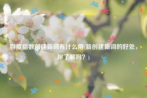 百度指数创建新词有什么用(新创建新词的好处，你了解吗？)