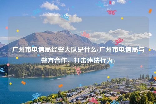 广州市电信局经警大队是什么(广州市电信局与警方合作，打击违法行为)