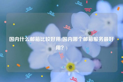 国内什么邮箱比较好用(国内哪个邮箱服务最好用？)