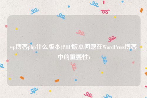 wp博客php什么版本(PHP版本问题在WordPress博客中的重要性)