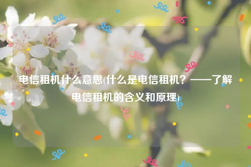 电信租机什么意思(什么是电信租机？——了解电信租机的含义和原理)