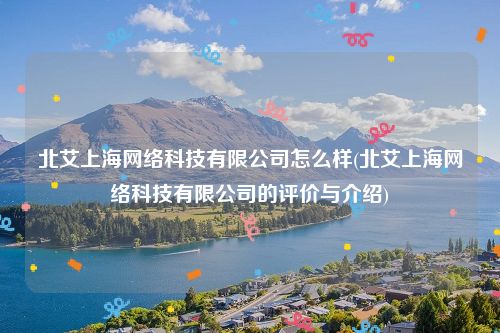 北艾上海网络科技有限公司怎么样(北艾上海网络科技有限公司的评价与介绍)