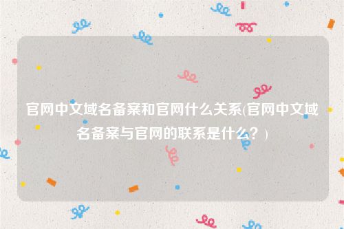 官网中文域名备案和官网什么关系(官网中文域名备案与官网的联系是什么？)