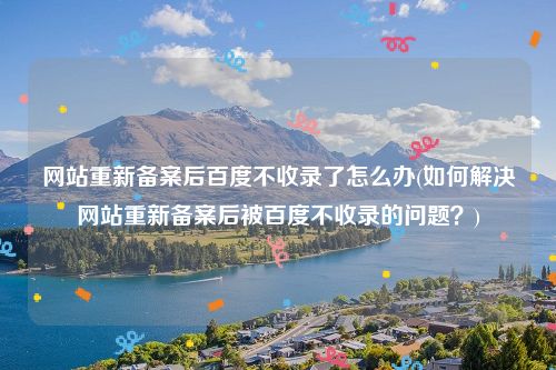 网站重新备案后百度不收录了怎么办(如何解决网站重新备案后被百度不收录的问题？)