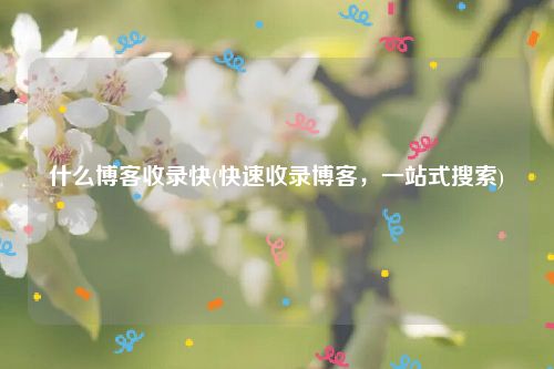 什么博客收录快(快速收录博客，一站式搜索)