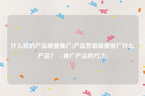 什么样的产品需要推广(产品营销需要推广什么产品？  - 推广产品的方法)