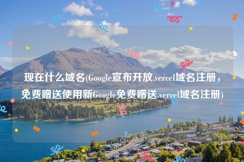 现在什么域名(Google宣布开放.vercel域名注册，免费赠送使用新Google免费赠送.vercel域名注册)