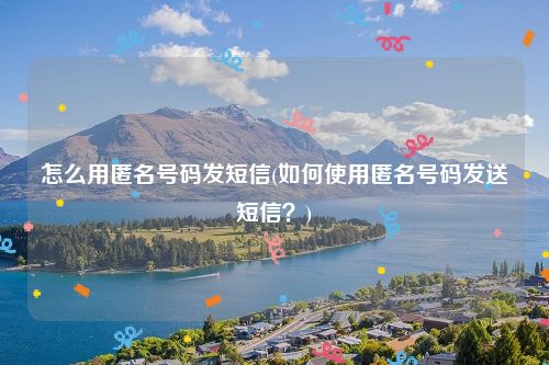 怎么用匿名号码发短信(如何使用匿名号码发送短信？)