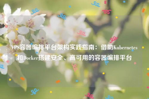 VPS容器编排平台架构实践指南：借助Kubernetes和Docker搭建安全、高可用的容器编排平台