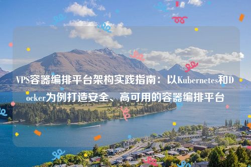 VPS容器编排平台架构实践指南：以Kubernetes和Docker为例打造安全、高可用的容器编排平台