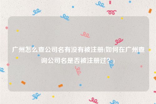 广州怎么查公司名有没有被注册(如何在广州查询公司名是否被注册过？)