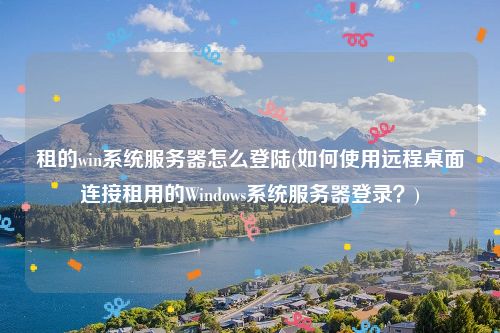 租的win系统服务器怎么登陆(如何使用远程桌面连接租用的Windows系统服务器登录？)