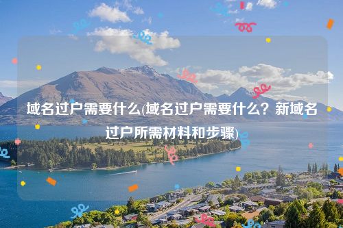 域名过户需要什么(域名过户需要什么？新域名过户所需材料和步骤)