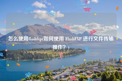 怎么使用flashfxp(如何使用 FlashFXP 进行文件传输操作？)