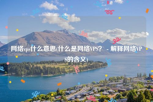 网络vps什么意思(什么是网络VPS？ - 解释网络VPS的含义)