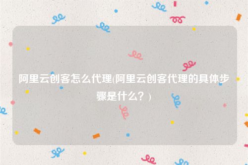 阿里云创客怎么代理(阿里云创客代理的具体步骤是什么？)